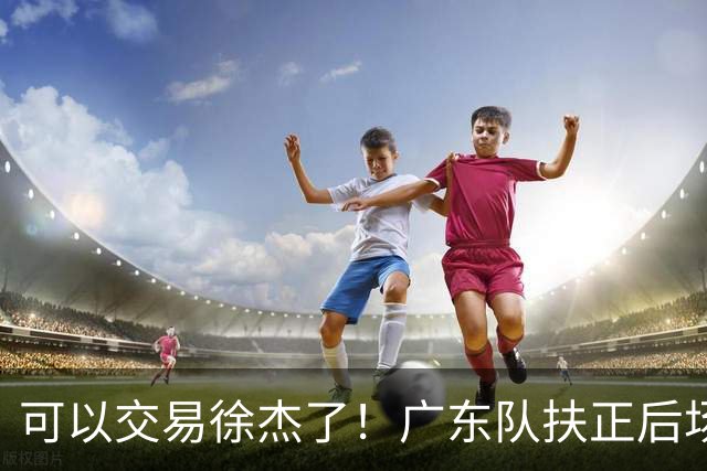 可以交易徐杰了！广东队扶正后场大杀器，朱芳雨亲自作担保！