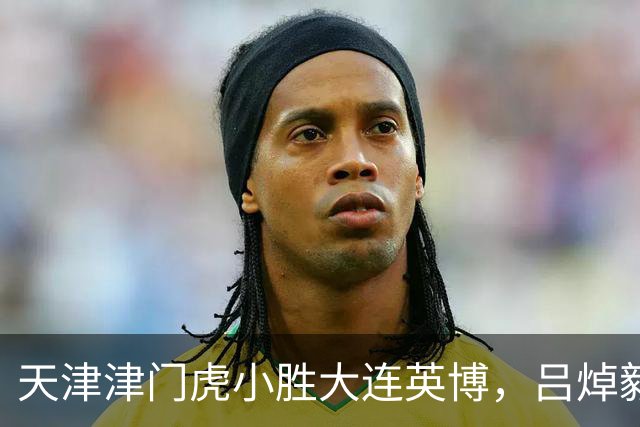 天津津门虎小胜大连英博，吕焯毅谈国家队与心态调整