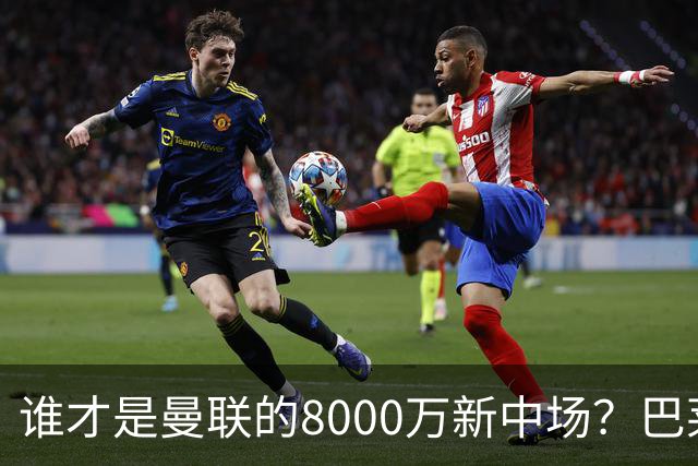 谁才是曼联的8000万新中场？巴莱巴仍在苦等，红魔并不视其为首选